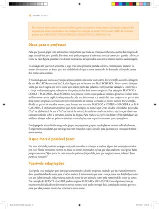23 | C A D E R N O D E J O G O S
Para formar novos nomes,é preciso utilizar partes,ou mesmo o nome inteiro,dos nomes originais dos
animais que estão representados nas cartelas.Por exemplo,ao juntarVACA com CAMELO,os nomes
podem ser:VACAMELO,VACACAMELO,CAMELOVACA,CAMEVACA etc.
Dicas para o professor
Para que possam jogar com autonomia,é importante que todas as crianças conheçam o nome das imagens do
jogo antes de iniciar a partida.Para isso,você pode perguntar e informar,antes de começar a partida coletiva,o
nome de cada figura,quantas vezes forem necessárias,até que todos associem o mesmo nome a cada imagem.
Na situação em que você apresenta o jogo e faz uma primeira partida coletiva, é interessante escrever os
nomes dos animais na lousa para dar visibilidade de que o nome inventado foi formado utilizando partes
dos nomes dos animais.
É possível que, no início, as crianças apenas juntem um nome com outro. Por exemplo, ao unir a imagem
de um MACACO com uma VACA, elas digam que se formou um MACACOVACA. Nesses casos, é interes-
sante que você sugira um novo nome que utilize parte das palavras. Este pode ter variações, conforme a
criança tenha optado por subtrair ou não pedaços dos dois nomes originais. Por exemplo: MACACO +
COBRA = MACOBRA, MACACOBRA.Aos poucos e com a sua ajuda, as crianças poderão realizar uma
análise sonora mais explícita das partes de cada um dos nomes e, a partir daí, tirar ou juntar as partes dos
dois nomes originais, fazendo um novo movimento de síntese e criando os novos nomes. Por exemplo,
dividir as partes de um dos nomes, para formar um terceiro: MACACO + COBRA = MACOBRA ou MA-
CACOBRA. É importante observar que, neste exemplo, os nomes que serão unidos têm sílabas parecidas
(“ku” na sílaba final de um e“ko” na inicial de outro).Ao realizar essa brincadeira, as crianças observam
e atuam também sobre a estrutura sonora da língua. Para realizá-la, é preciso desenvolver habilidades de
análise e síntese sobre as palavras inteiras e sua relação com as partes menores que a compõem.
Este jogo pode ser realizado no grande grupo,em pequenos grupos,em duplas ou mesmo individualmente.
É importante considerar que este jogo não tem vencedor e que o desafio para as crianças é conseguir formar
novos nomes.
O que mais é possível fazer
Em uma atividade posterior ao jogo,você pode convidar as crianças a analisar alguns dos nomes inventados
por elas. Nesse momento, escreva na lousa os nomes inventados e peça que elas analisem.Você pode fazer
perguntas como:“Que parte de cada uma das palavras foi perdida para que surgisse a nova palavra? Essas
partes se parecem?”
Possíveis adaptações
Você pode criar variações para este jogo aumentando o desafio proposto,pedindo que as crianças inventem
duas possibilidades de nome para o bicho maluco.É interessante que uma criança pense em dois bichos malu-
cos: um deles formado pela primeira parte do nome de um animal e outro pela parte final do nome de outro.
Por exemplo,ELEFANTE e JACARÉ podem originar ELECARÉ e JACAFANTE.Caso algumas crianças
encontrem dificuldade em inventar os novos nomes, você pode entregar duas cartelas de animais por vez,
para que elas possam montá-las e formar o novo nome.
Miolo DE JOGOS MEC final.indd 23 09/12/2011 12:02:34
 