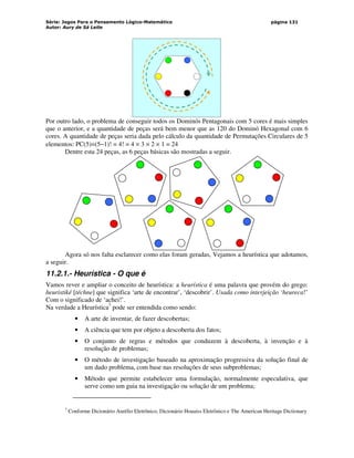 Série: Jogos Para o Pensamento Lógico-Matemático
Autor: Aury de Sá Leite
página 131
Por outro lado, o problema de conseguir todos os Dominós Pentagonais com 5 cores é mais simples
que o anterior, e a quantidade de peças será bem menor que as 120 do Dominó Hexagonal com 6
cores. A quantidade de peças seria dada pelo cálculo da quantidade de Permutações Circulares de 5
elementos: PC(5)=(5−1)! = 4! = 4 × 3 × 2 × 1 = 24
Dentre esta 24 peças, as 6 peças básicas são mostradas a seguir.
Agora só nos falta esclarecer como elas foram geradas, Vejamos a heurística que adotamos,
a seguir.
11.2.1.- Heurística - O que é
Vamos rever e ampliar o conceito de heurística: a heurística é uma palavra que provém do grego:
heuristiké [téchne] que significa ‘arte de encontrar’, ‘descobrir’. Usada como interjeição ‘heureca!’
Com o significado de ‘achei!’.
Na verdade a Heurística7
pode ser entendida como sendo:
• A arte de inventar, de fazer descobertas;
• A ciência que tem por objeto a descoberta dos fatos;
• O conjunto de regras e métodos que conduzem à descoberta, à invenção e à
resolução de problemas;
• O método de investigação baseado na aproximação progressiva da solução final de
um dado problema, com base nas resoluções de seus subproblemas;
• Método que permite estabelecer uma formulação, normalmente especulativa, que
serve como um guia na investigação ou solução de um problema;
7
Conforme Dicionário Aurélio Eletrônico, Dicionário Houaiss Eletrônico e The American Heritage Dictionary
 