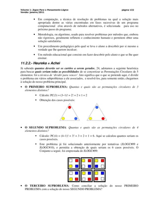 Volume 1: Jogos Para o Pensamento Lógico
Versão: janeiro/2011
página 132
• Em computação, a técnica de resolução de problemas na qual a solução mais
apropriada dentre as várias encontradas em fases sucessivas de um programa
computacional e/ou através de métodos alternativos, é selecionada para uso no
próximo passo do programa;
• Metodologia, ou algoritmo, usado para resolver problemas por métodos que, embora
não rigorosos, geralmente refletem o conhecimento humano e permitem obter uma
solução satisfatória;
• Um procedimento pedagógico pelo qual se leva o aluno a descobrir por si mesmo a
verdade que lhe querem inculcar;
• Um método educacional que consiste em fazer descobrir pelo aluno o que se lhe quer
ensinar.
11.2.2.- Heureka = Achei
Já sabendo quantos deverão ser os cartões a serem gerados, 24, adotamos a seguinte heurística
para buscar quais seriam todas as possibilidades de se concretizar as Permutações Circulares de 5
elementos: foi a técnica de ‘dividir para vencer’. Isto significa que o que se pretende aqui, é dividir
o problema em vários subproblemas a ele associados, e resolvê-los, para somente então, chegarmos
à solução do nosso problema principal.
• O PRIMEIRO SUPROBLEMA: Quantas e quais são as permutações circulares de 3
elementos distintos?
 Cálculo: PC(3) = (3−1)! = 2! = 2 × 1 = 2
 Obtenção dos casos possíveis:
• O SEGUNDO SUPROBLEMA: Quantas e quais são as permutações circulares de 4
elementos distintos?
 Cálculo: PC(4) = (4−1)! = 3! = 3 × 2 × 1 = 6. Aqui se calculou quantos seriam os
casos possíveis.
 Este problema já foi solucionado anteriormente por tentativas (JLOGC#09 e
JLOGC#10), e permitiu a obtenção de quais seriam os 6 casos possíveis. O
Conjunto a seguir, foi emprestada do JLOGC#09:
• O TERCEIRO SUPROBLEMA: Como conciliar a solução do nosso PRIMEIRO
PROBLEMA com a solução do nosso SEGUNDO PROBLEMA?
 