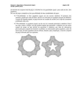 Volume 1: Jogos Para o Pensamento Lógico
Versão: janeiro/2011
página 138
de dominós do conjunto total de peças e distribuí-los em quantidades iguais para cada um dos dois
jogadores.
No caso de jogos competitivos há a possibilidade de duas modalidades de jogos:
• 1ª Possibilidade: os dois jogadores jogam em um mesmo tabuleiro. O primeiro dos
dominós, jogado por cada um deles, devem ser colocados em qualquer posição do tabuleiro.
A partir da segunda jogada, as peças devem ser casadas de acordo com o tipo de casamento
combinado entre eles.
• 2ª Possibilidade: os jogadores jogam, um de casa vez, tentando preencher o tabuleiro. Este é
um jogo contra o relógio, em que perderá aquele que preencher o tabuleiro em um maior
espaço de tempo ou que desistir de preencher o tabuleiro, por falta de alternativas
provocada pelo conjunto de dominós escolhidos ou selecionados pelos jogadores, antes do
início jogo. Os dois jogadores devem utilizar, durante cada competição, o mesmo conjunto
de peças utilizado pelo seu oponente.
 