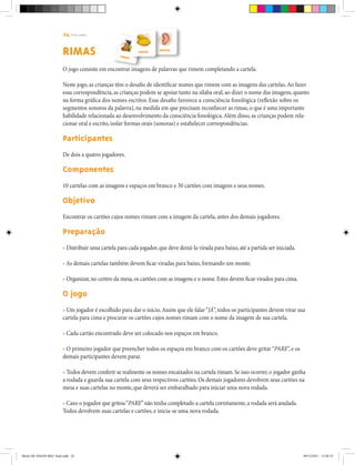 24 | T R I L H A S
RIMAS
O jogo consiste em encontrar imagens de palavras que rimem completando a cartela.
Neste jogo, as crianças têm o desafio de identificar nomes que rimem com as imagens das cartelas.Ao fazer
essa correspondência, as crianças podem se apoiar tanto na sílaba oral, ao dizer o nome das imagens, quanto
na forma gráfica dos nomes escritos. Esse desafio favorece a consciência fonológica (reflexão sobre os
segmentos sonoros da palavra), na medida em que precisam reconhecer as rimas, o que é uma importante
habilidade relacionada ao desenvolvimento da consciência fonológica.Além disso, as crianças podem rela-
cionar oral e escrito, isolar formas orais (sonoras) e estabelecer correspondências.
Participantes
De dois a quatro jogadores.
Componentes
10 cartelas com as imagens e espaços em branco e 30 cartões com imagens e seus nomes.
Objetivo
Encontrar os cartões cujos nomes rimam com a imagem da cartela, antes dos demais jogadores.
Preparação
• Distribuir uma cartela para cada jogador,que deve deixá-la virada para baixo,até a partida ser iniciada.
• As demais cartelas também devem ficar viradas para baixo, formando um monte.
• Organizar,no centro da mesa,os cartões com as imagens e o nome.Estes devem ficar virados para cima.
O jogo
• Um jogador é escolhido para dar o início.Assim que ele falar“JÁ”, todos os participantes devem virar sua
cartela para cima e procurar os cartões cujos nomes rimam com o nome da imagem de sua cartela.
• Cada cartão encontrado deve ser colocado nos espaços em branco.
• O primeiro jogador que preencher todos os espaços em branco com os cartões deve gritar“PARE”, e os
demais participantes devem parar.
• Todos devem conferir se realmente os nomes encaixados na cartela rimam.Se isso ocorrer,o jogador ganha
a rodada e guarda sua cartela com seus respectivos cartões. Os demais jogadores devolvem seus cartões na
mesa e suas cartelas no monte, que deverá ser embaralhado para iniciar uma nova rodada.
• Caso o jogador que gritou“PARE”não tenha completado a cartela corretamente,a rodada será anulada.
Todos devolvem suas cartelas e cartões, e inicia-se uma nova rodada.
Miolo DE JOGOS MEC final.indd 24 09/12/2011 12:02:35
 