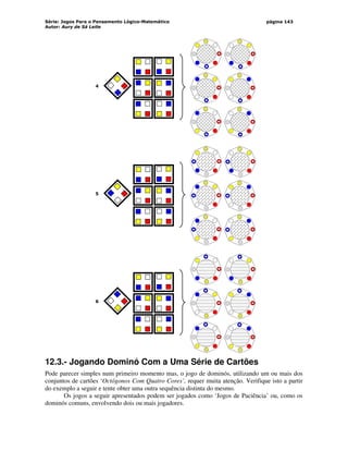 Série: Jogos Para o Pensamento Lógico-Matemático
Autor: Aury de Sá Leite
página 143
4
5
6
12.3.- Jogando Dominó Com a Uma Série de Cartões
Pode parecer simples num primeiro momento mas, o jogo de dominós, utilizando um ou mais dos
conjuntos de cartões ‘Octógonos Com Quatro Cores’, requer muita atenção. Verifique isto a partir
do exemplo a seguir e tente obter uma outra sequência distinta do mesmo.
Os jogos a seguir apresentados podem ser jogados como ‘Jogos de Paciência’ ou, como os
dominós comuns, envolvendo dois ou mais jogadores.
 