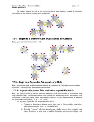 Volume 1: Jogos Para o Pensamento Lógico
Versão: janeiro/2011
página 144
No entanto, quando se tratar de um jogo de paciência, nada impede o jogador, de rearranjar
os dominós até que todas as peças possam ser casadas.
12.4.- Jogando o Dominó Com Duas Séries de Cartões
Jogue agora o dominó com as séries 1 e 2.
12.5.- Jogo das Correntes Três em Linha Reta
Este é um jogo que pode ser jogado de duas formas: ou como Jogo de Paciência ou como um jogo
de desafio e estratégia entre dois ou mais participantes.
12.5.1.- Jogo das Correntes: Três em Linha – Jogo de Paciência
Este é um jogo de paciência bastante instigante. O jogador pode utilizar todos os 36 dominós, mas
pode, por outro lado, escolher apenas uma, duas ou mais das séries componentes do conjunto total
de dominós. Ainda, para tornar o jogo mais complexo, poderá escolher aleatoriamente os dominós
em quantidades múltiplas de 3: 6, 9, 12, 15, 18, etc.
As regras do Jogo de Paciência são mostradas abaixo:
1. Coloque os dominós escolhidos para o jogo, com as faces voltadas para baixo,
sobre o tampo de uma mesa e os embaralhe bem;
2. Escolha (‘compre’) três dos dominós que estarão com as faces voltadas para
baixo, desvire-os e tente casar os padrões formando uma corrente retilínea com
 