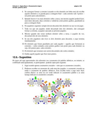 Volume 1: Jogos Para o Pensamento Lógico
Versão: janeiro/2011
página 146
4. Se conseguir formar a corrente (casando os três dominós em linha reta) ele recolhe
aqueles dominós e os guarda para a contagem final – cada corrente vale 3 pontos –
um ponto para cada dominó.;
5. Quando houver 4 ou mais dominós sobre a mesa, um mesmo jogador poderá fazer,
num único descarte, duas correntes e validá-las como pontos ganhos, guardando-as
para a contagem final;
6. Os jogadores seguintes sempre devem descartar dois dominós na sua vez de jogar;
7. Toda vez que um jogador, tendo descartado dois dos dominós, não conseguir
formar a corrente, a jogada é passada ao próximo jogador;
8. Mesmo quando não restar nenhum dominó sobre a mesa, o jogador da vez,
descartará dois de seus dominós;
9. Se um dos jogadores não tiver os dois dominós para descartar, o jogo termina
imediatamente;
10. Os dominós que foram guardados por cada jogador – aqueles que formaram as
correntes – serão contados como pontos ganhos (um ponto para cada dominó, ou
seja, três pontos para cada corrente);
11. Os dominós que restaram sem serem descartados não serão contados;
12. Ganha aquele jogador que fizer mais pontos.
12.6.- Sugestões
Os jogos até aqui apresentados são referentes aos casamentos de padrões idênticos, no entanto, se
combinado antecipadamente, os participantes poderão optar pelo seguinte:
1. Jogar usando apenas casamentos cruzados – note que os casamentos cruzados;
2. Poderem escolher no momento de cada uma das jogadas: o casamento cruzado ou
então o casamento de padrões idênticos. Esta escolha torna o jogo mais fácil,
confira abaixo: as setas na cor verde indicam os casamentos padrão e as setas
laranja indicam os casamentos cruzados.
 
