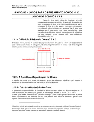 Série: Jogos Para o Pensamento Lógico-Matemático
Autor: Aury de Sá Leite
página 147
JLOGC#13 – JOGOS PARA O PENSAMENTO LÓGICO Nº 13
JOGO DOS DOMINÓS 2 X 3
Os cartões deste jogo – o Jogo dos Dominós 2 × 3– são
cartões quadrados que permitirão, dependendo da escolha do
lado, o casamento de dois ou de três cores idênticas, ou seja o
casamento de 2 ou de 3 dos padrões – as cores. No entanto,
estes dominós não servirão apenas para este tipo de jogo, mas
podemos sugerir aqui outros jogos como: o dominó das cores
cruzadas (invertidas) e o jogo do preenchimento de tabuleiros
em que algumas peças tenham sido antecipadamente
distribuídas sobre ele.
13.1.- O Módulo Básico do Dominó 2 X 3
O módulo básico, suporte do Dominó do Jogo dos Dominós 2 × 3, mede 4cm × 4cm e apresenta-se
com 6 divisões em forma de retângulos, três deles na parte superior do cartão e três deles na parte
inferior, como mostrado na figura a seguir.
4 cm
4 cm
Lateral do Dominó
Lateral do Dominó
Lateral do Dominó
Lateral do Dominó
13.2.- A Escolha e Organização da Cores
A escolha das cores, pelo menos inicialmente, recairá nas três cores primárias: azul, amarelo e
vermelho, facilmente reconhecidas por crianças até bem pequenas.
13.2.1.- Cálculo e Distribuição das Cores
A quantidade de possibilidades de distribuição destas três cores, três a três deforma seqüencial, é
dada pelo cálculo das Permutações Simples de 3 elementos, a saber: P3 = 3! = 3 × 2 × 1 = 6.
Vamos agora adotar uma heurística9
(ou uma estratégia10
) que vai nos garantir a validade de nossa
forma de elaboração dos dominós, ou seja, nos permita gerar todos os dominós e garantir que
agimos corretamente ao fazer nossas escolhas.
9 Heurística: método de investigação baseado na aproximação progressiva de um dado problema (Dicionário Houaiss).
10 Estratégia: arte de aplicar com eficácia os recursos de que se dispõe ou de explorar as condições favoráveis de que
porventura se desfrute, visando ao alcance de determinados objetivos (Dicionário Houaiss).
 