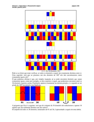Volume 1: Jogos Para o Pensamento Lógico
Versão: janeiro/2011
página 150
1i 2i 3i 4i 5i 6i
5s
1i 2i 3i 4i 5i 6i
6s
13.3.- Os 36 Dominós 2X3
Pede-se ao leitor que tente verificar, se todos os dominós a seguir são exatamente distintos entre si.
Uma sugestão: será que ao girarmos um dos dominós de 180o
nós não encontraremos outro
exatamente igual a ele?
O que podemos afirmar é que, por simples inspeção, já se pode encontrar dominós que sejam
exatamente iguais, como por exemplo, os dois expostos a seguir, que poderemos encontrar entre os
36 dominós expostos acima. O primeiro aparece exatamente na mesma posição, e o segundo ao ser
girado de 180º encontrará a sua duplicata.
01 Giro de 180º 36 10 20
A pergunta que fica é a seguinte: será que do conjunto de 36 dominós nós reduziremos a apenas 18
aqueles que são realmente distintos uns dos outros?
O conjunto de todos os 36 dominós, numerados de 01 até 36, é apresentado a seguir em uma tabela.
 