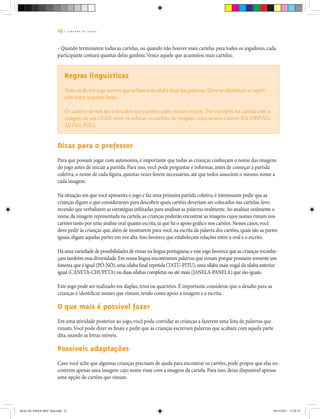 25 | C A D E R N O D E J O G O S
• Quando terminarem todas as cartelas, ou quando não houver mais cartelas para todos os jogadores, cada
participante contará quantas delas ganhou.Vence aquele que acumulou mais cartelas.
Regras linguísticas
Trata-se de um jogo sonoro que se baseia na sílaba final das palavras. Deve-se identificar as repeti-
ções entre as partes finais.
Os cartões devem ser colocados nas cartelas cujos nomes rimem. Por exemplo, na cartela com a
imagem de um LEÃO, deve-se colocar os cartões de imagem cujos nomes rimem: ESCORPIÃO,
AVIÃO, PIÃO.
Dicas para o professor
Para que possam jogar com autonomia, é importante que todas as crianças conheçam o nome das imagens
do jogo antes de iniciar a partida. Para isso, você pode perguntar e informar, antes de começar a partida
coletiva, o nome de cada figura, quantas vezes forem necessárias, até que todos associem o mesmo nome a
cada imagem.
Na situação em que você apresenta o jogo e faz uma primeira partida coletiva,é interessante pedir que as
crianças digam o que consideraram para descobrir quais cartões deveriam ser colocados nas cartelas,favo-
recendo que verbalizem as estratégias utilizadas para analisar as palavras oralmente.Ao analisar oralmente o
nome da imagem representada na cartela,as crianças poderão encontrar as imagens cujos nomes rimam nos
cartões tanto por uma análise oral quanto escrita,já que há o apoio gráfico nos cartões.Nesses casos,você
deve pedir às crianças que,além de mostrarem para você,na escrita da palavra dos cartões,quais são as partes
iguais,digam aquelas partes em voz alta.Isso favorece que estabeleçam relações entre o oral e o escrito.
Há uma variedade de possibilidades de rimas na língua portuguesa,e este jogo favorece que as crianças reconhe-
çam também essa diversidade.Em nossa língua encontramos palavras que rimam porque possuem somente um
fonema que é igual (PÓ-NÓ),uma sílaba final repetida (TATU-PITU),uma sílaba mais vogal da sílaba anterior
igual (CANETA-CHUPETA) ou duas sílabas completas ou até mais (JANELA-PANELA) que são iguais.
Este jogo pode ser realizado em duplas, trios ou quartetos. É importante considerar que o desafio para as
crianças é identificar nomes que rimam, tendo como apoio a imagem e a escrita.
O que mais é possível fazer
Em uma atividade posterior ao jogo, você pode convidar as crianças a fazerem uma lista de palavras que
rimam.Você pode dizer os finais e pedir que as crianças escrevam palavras que acabam com aquela parte
dita, usando as letras móveis.
Possíveis adaptações
Caso você ache que algumas crianças precisam de ajuda para encontrar os cartões, pode propor que elas en-
contrem apenas uma imagem cujo nome rime com a imagem da cartela. Para isso, deixe disponível apenas
uma opção de cartões que rimam.
Miolo DE JOGOS MEC final.indd 25 09/12/2011 12:02:35
 