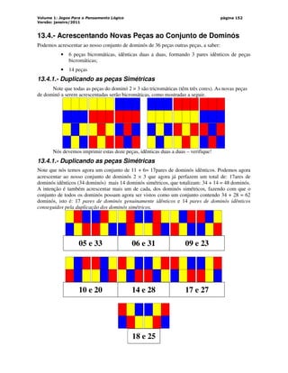 Volume 1: Jogos Para o Pensamento Lógico
Versão: janeiro/2011
página 152
13.4.- Acrescentando Novas Peças ao Conjunto de Dominós
Podemos acrescentar ao nosso conjunto de dominós de 36 peças outras peças, a saber:
• 6 peças bicromáticas, idênticas duas a duas, formando 3 pares idênticos de peças
bicromáticas;
• 14 peças
13.4.1.- Duplicando as peças Simétricas
Note que todas as peças do dominó 2 × 3 são tricromáticas (têm três cores). As novas peças
de dominó a serem acrescentadas serão bicromáticas, como mostradas a seguir.
Nós devemos imprimir estas doze peças, idênticas duas a duas – verifique!
13.4.1.- Duplicando as peças Simétricas
Note que nós temos agora um conjunto de 11 + 6= 17pares de dominós idênticos. Podemos agora
acrescentar ao nosso conjunto de dominós 2 × 3 que agora já perfazem um total de: 17ares de
dominós idênticos (34 dominós) mais 14 dominós simétricos, que totalizam: 34 + 14 = 48 dominós.
A intenção é também acrescentar mais um de cada, dos dominós simétricos, fazendo com que o
conjunto de todos os dominós possam agora ser vistos como um conjunto contendo 34 + 28 = 62
dominós, isto é: 17 pares de dominós genuinamente idênticos e 14 pares de dominós idênticos
conseguidos pela duplicação dos dominós simétricos.
05 e 33 06 e 31 09 e 23
10 e 20 14 e 28 17 e 27
18 e 25
 