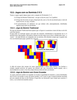Série: Jogos Para o Pensamento Lógico-Matemático
Autor: Aury de Sá Leite
página 153
13.5.- Jogos com os Dominós 2 X 3
Vamos a seguir sugerir alguns jogos com o conjunto de 56 dominós 2 × 3.
(1) O Jogo do Dominó Tradicional – em que se devem casar 2 ou 3 padrões;
(2) O Jogo das Inversões em que a disposição das cores se faz de um dominó para o outro de
forma inversa, ou seja, cruzadas;
(3) O preenchimento de tabuleiros em que tenham sido, antecipadamente, distribuídas
algumas peças pelo seu desafiante.
13.5.1.- Jogo do Dominó Tradicional
No jogo do Dominó Tradicional basta apenas que se façam os casamentos exatos de duas ou de três
cores das laterais.
O jogo pode ser realizado apenas com parte dos dominós, distribuindo-se inicialmente de 6 a 8
dominós para cada jogador e deixando os demais em dois maço com as faces voltadas para cima – o
‘morto’ – de onde deverão ser comprados até, no máximo, dois dominós sempre que o jogador não
tiver um dominó para jogar, quando for a sua vez.
O morto em duas pilhas
A idéia de termos dois montes de cartas representando o morto (dois mortos) visa facilitar a
compra, quando possível, de apenas um dominó que seja conveniente àquela jogada, sem a
necessidade de se correr o risco da compra desnecessária de mais um dominó.
13.5.2.- Jogo do Dominó com Cores Cruzadas
As regras anteriores podem ser mantidas no tocante à quantidade de dominós a serem distribuídos
(de 6 ou 8) e no tocante a casar, de forma cruzada, 2 ou 3 cores (o que é respectivamente mostrado
por um conjunto de duas ou três flechas). O que deve ser destacado é que sempre que casarmos 3
cores, a cor central será mantida estável.
 
