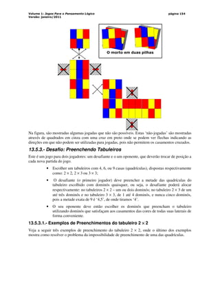 Volume 1: Jogos Para o Pensamento Lógico
Versão: janeiro/2011
página 154
O morto em duas pilhas
Na figura, são mostradas algumas jogadas que não são possíveis. Estas ‘não-jogadas’ são mostradas
através de quadrados em cinza com uma cruz em preto onde se podem ver flechas indicando as
direções em que não podem ser utilizadas para jogadas, pois não permitem os casamentos cruzados.
13.5.3.- Desafio: Preenchendo Tabuleiros
Este é um jogo para dois jogadores: um desafiante e o um oponente, que deverão trocar de posição a
cada nova partida do jogo.
• Escolher um tabuleiros com 4, 6, ou 9 casas (quadrículas), dispostas respectivamente
como: 2 × 2, 2 × 3 ou 3 × 3;
• O desafiante (o primeiro jogador) deve preencher a metade das quadrículas do
tabuleiro escolhido com dominós quaisquer, ou seja, o desafiante poderá alocar
respectivamente: no tabuleiros 2 × 2 – um ou dois dominós; no tabuleiro 2 × 3 de um
até três dominós e no tabuleiro 3 × 3, de 1 até 4 dominós, e nunca cinco dominós,
pois a metade exata de 9 é ‘4,5’, de onde tiramos ‘4’.
• O seu oponente deve então escolher os dominós que preencham o tabuleiro
utilizando dominós que satisfaçam aos casamentos das cores de todas suas laterais de
forma conveniente.
13.5.3.1.- Exemplos de Preenchimentos do tabuleiro 2 ×
×
×
× 2
Veja a seguir três exemplos de preenchimento do tabuleiro 2 × 2, onde o último dos exemplos
mostra como resolver o problema da impossibilidade de preenchimento de uma das quadrículas.
 