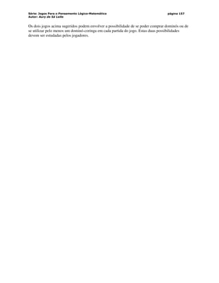 Série: Jogos Para o Pensamento Lógico-Matemático
Autor: Aury de Sá Leite
página 157
Os dois jogos acima sugeridos podem envolver a possibilidade de se poder comprar dominós ou de
se utilizar pelo menos um dominó-coringa em cada partida do jogo. Estas duas possibilidades
devem ser estudadas pelos jogadores.
 
