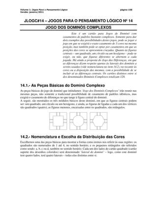 Volume 1: Jogos Para o Pensamento Lógico
Versão: janeiro/2011
página 158
JLOGC#14 – JOGOS PARA O PENSAMENTO LÓGICO Nº 14
JOGO DOS DOMINÓS COMPLEXOS
Este é um cartão para Jogos de Dominó com
casamentos de padrões bastante complexos. Somente para dar
dois exemplos das possibilidades destes jogos, pode-se jogar o
jogo em que se exigirá o exato casamento de 3 cores na mesma
posição, mas também pode-se optar por casamentos em que as
posições das cores se apresentem cruzadas. Quanto às figuras
centrais – um quadrado, um círculo ou um hexágono – pode-se
exigir, ou não, que figuras diferentes se alternem a cada
jogada. Há ainda a proposta do Jogo das Diferenças, em que
as diferenças dizem respeito apenas às laterais dos dominós a
serem casadas (vide nomenclatura no item 14.2.) no tocante às
cores ou a disposição das mesmas, com a possibilidade de se
incluir aí as diferenças centrais. Os cartões distintos entre si
dos denominados Dominós Complexos totalizam 128.
14.1.- As Peças Básicas do Dominó Complexo
As peças básicas do jogo de dominó que intitulamos ‘Jogo dos Dominós Complexos’ irão reunir nas
mesmas peças, não somente a tradicional possibilidade de casamento de padrões idênticos, mas
exigirá o casamento de diferenças no que tange à figura central do dominó.
A seguir, são mostrados os três módulos básicos deste dominó, em que as figuras centrais podem
ser: um quadrado, um círculo ou um hexágono, e ainda, as figuras de ligadas a cada um dos vértices
são quadrados (quatro), as figuras menores, encaixadas entre os quadrados, são retângulos.
14.2.- Nomenclatura e Escolha da Distribuição das Cores
Escolhemos uma das peças básicas para mostrar a forma como iremos nos referir às suas regiões: os
quadrados são numerados de 1 até 4, no sentido horário, e os pequenos retângulos são referidos
como sendo: a, b, c ou d, também no sentido horário. Cada um dos lados do cartão quadrado (cartão
suporte dos desenhos coloridos) será denominado ‘lateral do dominó’ – logo, como este dominó
tem quatro lados, terá quatro laterais – todas elas distintas entre si.
 