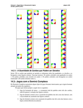 Volume 1: Jogos Para o Pensamento Lógico
Versão: janeiro/2011
página 160
14.2.1.- A Quantidade de Cartões que Podem ser Gerados
Serão 128 os cartões que poderão ser gerados se adotarmos além dos quadrados, os círculos e os
hexágonos como figuras centrais. Veja que teremos: 36 cartões coloridos com quadrados no centro
+ 36 cartões coloridos com círculos no centro + 36 cartões coloridos com hexágonos no centro
totalizando 128 cartões distintos entre si.
14.3.- Jogos com o Dominó Complexo
Os Dominós Complexos permitem alguns tipos de jogos bastante interessantes que exigem bastante
atenção por parte dos jogadores.
Os jogos que iremos propor a seguir são os seguintes:
1. Jogo da formação de ternos – o casamento total de padrões entre três dos cartões,
onde há apenas a variação das figuras centrais;
2. Jogo de dominó comum com o casamento de padrões das três cores das laterais, sem
a necessidade de casamento das figuras centrais;
3. Jogo de dominó comum com casamento de padrões das três cores das laterais com a
figura central diferente da anterior;
 