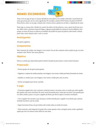 26 | T R I L H A S
NOMES ESCONDIDOS
Trata-se de um jogo em que as crianças identificam uma palavra com sentido conhecido e usual dentro de
outra que possui, por sua vez, outro significado. Por exemplo, a palavra PATO dentro da palavra SAPATO.
Dessa forma, coloca-se em jogo a relação entre a forma sonora e gráfica de um lado e o significado de outro.
Neste jogo as crianças têm o desafio de, a partir da análise oral das palavras e com o apoio das formas escri-
tas, refletir sobre a estrutura sonora da língua e algumas propriedades do sistema de escrita alfabética. Isso
porque, ao terem de buscar as palavras escondidas, elas podem ler partes da palavra, observando a relação
parte-todo, e fazer relações entre o oral e o escrito.
Participantes
Até quatro jogadores.
Componentes
Dois conjuntos de cartelas com imagens e seus nomes. Em um dos conjuntos estão as palavras que, no outro
conjunto, estão“dentro”das outras palavras.
Objetivo
Parear as cartelas que representam palavras dentro de palavras para juntar o maior número de pares.
Preparação
• Formar grupos de até quatro participantes.
• Organizar o conjunto de cartelas amarelas,com imagens e seus nomes,viradas para baixo,formando um monte.
• Espalhar as cartelas azuis, com imagens e seus nomes, viradas para cima, na mesa.
• Sortear um jogador para iniciar a partida.
O jogo
• O primeiro jogador deve virar a primeira cartela do monte e encontrar, entre as cartelas que estão espalha-
das, aquelas cujo nome está dentro do nome inicial, formando pares.Assim que encontrar o par, guarda para
si as duas cartelas e passa a vez para o jogador da direita, que deverá seguir as mesmas orientações.
• Caso o jogador não encontre o par, ele passa a cartela sorteada para o jogador à sua direita, que continua
tentando encontrar o par da cartela.
• Seguir da mesma forma, até que tenham sido viradas todas as cartelas do monte.
• Neste momento, cada integrante do grupo deve contar quantas cartas conseguiu juntar, sendo o ganhador
aquele que tiver um número maior delas em suas mãos.
Miolo DE JOGOS MEC final.indd 26 09/12/2011 12:02:35
 