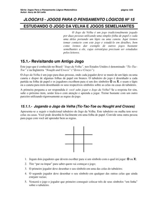 Série: Jogos Para o Pensamento Lógico-Matemático
Autor: Aury de Sá Leite
página 165
JLOGC#15 - JOGOS PARA O PENSAMENTO LÓGICOS Nº 15
ESTUDANDO O JOGO DA VELHA E JOGOS SEMELHANTES
O Jogo da Velha é um jogo tradicionalmente jogado
por duas pessoas utilizando uma simples folha de papel e cada
uma delas portando um lápis ou uma caneta. Aqui iremos
tomar contacto com este jogo e estudá-lo em detalhes, bem
como iremos dar exemplo de outros jogos bastante
semelhantes a ele, cujas estratégias precisam ser estudadas
pelos leitores.
15.1.- Revisitando um Antigo Jogo
Este jogo que é conhecido no Brasil “Jogo da Velha”, nos Estados Unidos é denominado “Tic-Tac-
Toe” e na Inglaterra “Nought and Croces” (“Zeros e Cruzes”).
O Jogo da Velha é um jogo para duas pessoas, onde cada jogador deve se munir de um lápis ou uma
caneta e dispor de algumas folhas de papel em branco. O tabuleiro do jogo é desenhado a cada
partida na folha de papel e os jogadores escolhem para si um dos símbolos O ou X, e usam o lápis
ou a caneta para irem desenhando os seus respectivos símbolos sobre as celas ou casas do tabuleiro.
A primeira pergunta a ser respondida é: você sabe jogar o Jogo da Velha? Se a resposta for sim,
salte o próximo item, senão leia-o com atenção e aprenda a jogar. Treine bastante com um outro
parceiro utilizando rigorosamente as regras do jogo.
15.1.1.- Jogando o Jogo da Velha (Tic-Tac-Toe ou Nought and Croces)
Apresenta-se a seguir o tradicional tabuleiro do Jogo da Velha. Este tabuleiro ou malha tem nove
celas ou casas. Você pode desenhá-lo facilmente em uma folha de papel. Convide uma outra pessoa
para jogar com você até aprender bem as regras.
1. Jogam dois jogadores que devem escolher para si um símbolo com o qual irá jogar: O ou X;
2. Tire “par ou ímpar” para saber quem vai começar o jogo;
3. O primeiro jogador deve desenhar o seu símbolo em uma das celas do tabuleiro;
4. O segundo jogador deve desenhar o seu símbolo em qualquer das outras celas que ainda
estejam vazias;
5. Vencerá o jogo o jogador que primeiro conseguir colocar três de seus símbolos “em linha”
sobre o tabuleiro.
 