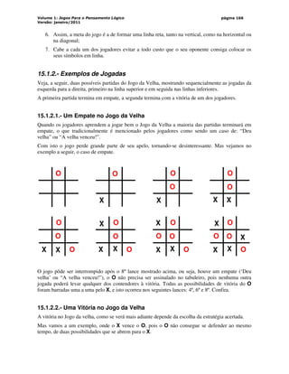 Volume 1: Jogos Para o Pensamento Lógico
Versão: janeiro/2011
página 166
6. Assim, a meta do jogo é a de formar uma linha reta, tanto na vertical, como na horizontal ou
na diagonal;
7. Cabe a cada um dos jogadores evitar a todo custo que o seu oponente consiga colocar os
seus símbolos em linha.
15.1.2.- Exemplos de Jogadas
Veja, a seguir, duas possíveis partidas do Jogo da Velha, mostrando sequencialmente as jogadas da
esquerda para a direita, primeiro na linha superior e em seguida nas linhas inferiores.
A primeira partida termina em empate, a segunda termina com a vitória de um dos jogadores.
15.1.2.1.- Um Empate no Jogo da Velha
Quando os jogadores aprendem a jogar bem o Jogo da Velha a maioria das partidas terminará em
empate, o que tradicionalmente é mencionado pelos jogadores como sendo um caso de: “Deu
velha” ou “A velha venceu!”.
Com isto o jogo perde grande parte de seu apelo, tornando-se desinteressante. Mas vejamos no
exemplo a seguir, o caso de empate.
X
O
X
O
O
X
X
O
O
X
O
O
X
X
O
O
O
X
X
O
O X
O
O
X
X
O
O
X
O
O
X
X
O
O X
O jogo pôde ser interrompido após o 8º lance mostrado acima, ou seja, houve um empate (‘Deu
velha’ ou “A velha venceu!”), o O não precisa ser assinalado no tabuleiro, pois nenhuma outra
jogada poderá levar qualquer dos contendores à vitória. Todas as possibilidades de vitória do O
foram barradas uma a uma pelo X, e isto ocorreu nos seguintes lances: 4º, 6º e 8º. Confira.
15.1.2.2.- Uma Vitória no Jogo da Velha
A vitória no Jogo da velha, como se verá mais adiante depende da escolha da estratégia acertada.
Mas vamos a um exemplo, onde o X vence o O, pois o O não consegue se defender ao mesmo
tempo, de duas possibilidades que se abrem para o X.
 