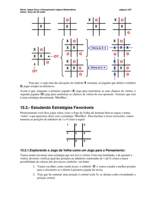Série: Jogos Para o Pensamento Lógico-Matemático
Autor: Aury de Sá Leite
página 167
X
O X
X
O X
X
O
O
X
X
O
O
X X
O
Vitória do X 



X
X
X
O
O
X O?
O?
X
X
O
O
X
O
X
X
O
O
X O
X
X
O
O
X
X
O
Vitória do X 



Veja que, a cada uma das alocações do símbolo X restaram, ao jogador que detém o símbolo
O, jogar sempre na defensiva.
Assim é que, enquanto o primeiro jogador (X) joga para maximizar as suas chances de vitória, o
segundo jogador (O) joga para minimizar as chances de vitória do seu oponente. Veremos que esta
é uma estratégia denominada ‘MiniMax’.
15.2.- Estudando Estratégias Favoráveis
Primeiramente você deve jogar várias vezes o Jogo da Velha até dominar bem as regras e tentar
‘sentir’ o que queremos dizer com a estratégia ‘MiniMax’. Para facilitar o nosso raciocínio, vamos
numerar as posições do tabuleiro de 1 a 9 como a seguir:
1 2 3
4 5 6
7 8 9
15.2.1.Explorando o Jogo da Velha como um Jogo para o Pensamento:
Vamos tentar encontrar uma estratégia que nos leve à vitória. Com esta finalidade, a de garantir a
vitória, devemos verificar qual das posições no tabuleiro, numeradas de 1 até 9, criam a maior
possibilidade de colocar três dos nossos símbolos ‘em linha’.
1. Vamos escolher, como sendo nosso, o símbolo ‘O’ e vamos estudar a melhor posição
para o alocarmos se o direito à primeira jogada for nossa.
2. Veja que há somente uma posição é central (cela 5), as demais estão circundando a
posição central.
 