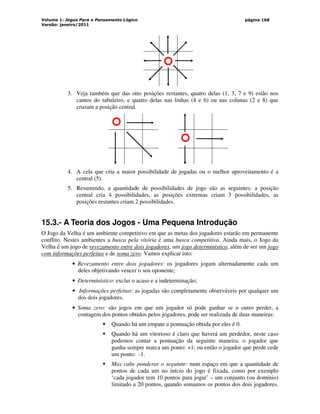 Volume 1: Jogos Para o Pensamento Lógico
Versão: janeiro/2011
página 168
3. Veja também que das oito posições restantes, quatro delas (1, 3, 7 e 9) estão nos
cantos do tabuleiro, e quatro delas nas linhas (4 e 6) ou nas colunas (2 e 8) que
cruzam a posição central.
4. A cela que cria a maior possibilidade de jogadas ou o melhor aproveitamento é a
central (5).
5. Resumindo, a quantidade de possibilidades de jogo são as seguintes: a posição
central cria 4 possibilidades, as posições extremas criam 3 possibilidades, as
posições restantes criam 2 possibilidades.
15.3.- A Teoria dos Jogos - Uma Pequena Introdução
O Jogo da Velha é um ambiente competitivo em que as metas dos jogadores estarão em permanente
conflito. Nestes ambientes a busca pela vitória é uma busca competitiva. Ainda mais, o Jogo da
Velha é um jogo de revezamento entre dois jogadores, um jogo determinístico, além de ser um jogo
com informações perfeitas e de soma zero. Vamos explicar isto:
• Revezamento entre dois jogadores: os jogadores jogam alternadamente cada um
deles objetivando vencer o seu oponente;
• Determinístico: exclui o acaso e a indeterminação;
• Informações perfeitas: as jogadas são completamente observáveis por qualquer um
dos dois jogadores.
• Soma zero: são jogos em que um jogador só pode ganhar se o outro perder, a
contagem dos pontos obtidos pelos jogadores, pode ser realizada de duas maneiras:
 Quando há um empate a pontuação obtida por eles é 0.
 Quando há um vitorioso é claro que haverá um perdedor, neste caso
podemos contar a pontuação da seguinte maneira: o jogador que
ganha sempre marca um ponto: +1; ou então o jogador que perde cede
um ponto: -1.
 Mas cabe ponderar o seguinte: num espaço em que a quantidade de
pontos de cada um no início do jogo é fixada, como por exemplo
‘cada jogador tem 10 pontos para jogar’ – um conjunto (ou domínio)
limitado a 20 pontos, quando somamos os pontos dos dois jogadores.
 