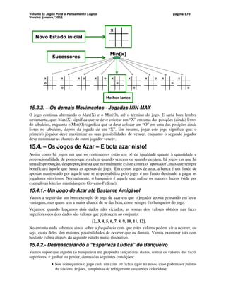 Volume 1: Jogos Para o Pensamento Lógico
Versão: janeiro/2011
página 170
X
X
O
X
O
O
X X O X
O
X
O
X O X
O
X
O
Min(x)
Sucessores
Novo Estado inicial
Melhor lance
15.3.3. – Os demais Movimentos - Jogadas MIN-MAX
O jogo continua alternando o Max(X) e o Min(O), até o término do jogo. E seria bom lembra
novamente, que: Max(X) significa que se deve colocar um “X” em uma das posições (ainda) livres
do tabuleiro, enquanto o Min(O) significa que se deve colocar um “O” em uma das posições ainda
livres no tabuleiro, depois da jogada de um “X”. Em resumo, jogar este jogo significa que: o
primeiro jogador deve maximizar as suas possibilidades de vencer, enquanto o segundo jogador
deve minimizar as chances do outro jogador vencer.
15.4. – Os Jogos de Azar – E bota azar nisto!
Assim como há jogos em que os contendores estão em pé de igualdade quanto à quantidade e
proporcionalidade de pontos que recebem quando vencem ou quando perdem, há jogos em que há
uma desproporção, desproporção esta que normalmente existe contra o ‘apostador’, mas que sempre
beneficiará àquele que banca as apostas do jogo. Em certos jogos de azar, a banca é um fundo de
apostas manipulado por aquele que se responsabiliza pelo jogo, é um fundo destinado a pagar os
jogadores vitoriosos. Normalmente, o banqueiro é aquele que aufere os maiores lucros (vide por
exemplo as loterias mantidas pelo Governo Federal).
15.4.1.- Um Jogo de Azar até Bastante Amigável
Vamos a seguir dar um bom exemplo de jogo de azar em que o jogador aposta pensando em levar
vantagem, mas quem tem a maior chance de se dar bem, como sempre é o banqueiro do jogo.
Vejamos: quando lançamos dois dados não viciados, as somas dos valores obtidos nas faces
superiores dos dois dados são valores que pertencem ao conjunto:
{2, 3, 4, 5, 6, 7, 8, 9, 10, 11, 12}.
No entanto nada sabemos ainda sobre a frequência com que estes valores podem vir a ocorrer, ou
seja, quais deles têm maiores possibilidades de ocorrer que os demais. Vamos examinar isto com
bastante calma através do seguinte estudo muito ilustrativo.
15.4.2.- Desmascarando a “Esperteza Lúdica” do Banqueiro
Vamos supor que alguém (o banqueiro) me proponha lançar dois dados, somar os valores das faces
superiores, e ganhar ou perder, dentro das seguintes condições:
• Nós começamos o jogo cada um com 10 fichas (que no nosso caso podem ser palitos
de fósforo, feijões, tampinhas de refrigerante ou cartões coloridos);
 
