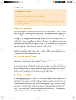 27 | C A D E R N O D E J O G O S
Regras linguísticas
Trata-se de um jogo sonoro, de vocabulário e de significado ao mesmo tempo. Para jogar é preciso
reconhecer como palavra parte de uma palavra de referência.
Os pares das cartelas correspondem àqueles que possuem dentro da escrita de seus nomes outros
nomes. Por exemplo, no nome SAPATO, há o nome PATO, logo, as cartas que representam um sapa-
to e um pato formam um par.
Dicas para o professor
Para que possam jogar com autonomia, é importante que todas as crianças conheçam o nome das imagens
do jogo antes de iniciar a partida.Para isso,você pode perguntar e informar,antes de começar a partida coletiva,
o nome de cada figura,quantas vezes forem necessárias,até que todos associem o mesmo nome a cada imagem.
Na situação em que você apresenta o jogo e faz uma primeira partida coletiva, é interessante pedir que as
crianças digam o que consideraram para parear aquelas imagens com a palavra apresentada, propiciando
refletirem sobre a parte sonora que representa uma palavra e também é parte de outra palavra. Por exemplo,
ao analisar a palavra CAMALEÃO oralmente para encontrar seu par, as crianças terão de observar as partes
sonoras das palavras nas cartelas possíveis e identificar aquela que possua uma sequência sonora que é parte
da palavra CAMALEÃO. Para isso, ela poderá contar com o apoio do escrito.
Este jogo pode ser realizado no grande grupo, em pequenos grupos, duplas ou mesmo individualmente. É
importante considerar que o desafio para as crianças é conseguir encontrar os pares corretos, e não encon-
trá-los em um tempo menor que o dos demais colegas.
O que mais é possível fazer
Essa mesma proposta pode ser realizada com o nome das crianças, propondo que encontrem nomes ou
apelidos dentro de um nome, por exemplo, MARIANA – MARI ou ANA.
Em uma atividade posterior ao jogo, você pode convidar as crianças a escreverem algumas das palavras
que encontraram dentro de outras. Para isso, entregue uma lista com três palavras escritas (que contenham
outras palavras dentro) e peça que elas escrevam, ao lado, quais são as palavras que estão dentro daquelas.
Essa proposta pode ser realizada com letras móveis ou com papel e lápis. Para as crianças que precisarem
de ajuda, você pode orientar que usem como referência a própria cartela do jogo.
Possíveis adaptações
No jogo apresentado,as crianças têm o desafio de descobrir as palavras ocultas através da participação da pa-
lavra original (LIMÃO – MÃO),mas você pode propor variações para este jogo,caso o desafio se mostre mui-
to difícil para as crianças. Pode-se diminuir a quantidade de cartelas presentes no jogo e alterar as regras de
forma que os jogadores possam compartilhar suas estratégias.Distribua as 10 cartelas azuis na mesa viradas
para cima,e as 10 cartelas amarelas devem formar um monte virado para baixo.O primeiro jogador pega uma
cartela amarela,diz o nome da figura em voz alta e escolhe entre as cartas distribuídas na mesa aquela que
contém o nome escondido.Mostra para os demais jogadores,justificando sua escolha e, caso todos aceitem,
guarda consigo as duas cartelas e passa a vez para o jogador da direita.
Miolo DE JOGOS MEC final.indd 27 09/12/2011 12:02:35
 