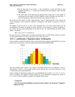 Série: Jogos Para o Pensamento Lógico-Matemático
Autor: Aury de Sá Leite
página 171
• Ele me dará uma de suas fichas – o que corresponde a somar uma ficha ao meu
conjunto de fichas: +1 –, sempre que ocorrerem uma das seguintes somas: 2, 3, 4,
10, 11 ou 12;
• Por outro lado, eu lhe darei uma de minhas fichas sempre que a soma obtida no
lançamento dos dois dados for 5, 6, 7, 8 ou 9, ou seja eu entrego a ele uma ficha – o
que corresponderá a subtrair uma ficha do meu conjunto de fichas: −1.
De acordo com estas regras, eu tenho “aparentemente” (mas só “aparentemente”) mais chances de
vencer. Enquanto o meu “generoso” oponente (o banqueiro), terá apenas 5 chances(!) eu terei 6
chances.
No entanto, o que eu não sei. é que o meu oponente tem a seu favor, num universo de 36
possibilidades, 24 chances de ganhar as fichas, enquanto eu terei apenas 12 chances de ganhar as
suas fichas. Ou seja, estou participando de um jogo em que há 2 possibilidades de perder contra
apenas 1 de ganhar.
– Mas o que é isto????, pergunto eu.
Isto que dizer que, no longo prazo, eu acabarei perdendo todas as minhas fichas, tenha eu no início
do jogo quantas fichas tiver. Este é um jogo de azar, e bota azar nisto.
15.4.1.1.- Justificando a “Esperteza Lúdica” do Banqueiro
Vamos estudar o seguinte histograma onde o eixo da Frequência registra a quantidade de vezes que
pode ocorrer cada uma das somas do conjunto {2, 3, 4, 5, 6, 7, 8, 9, 10, 11, 12}.
2 3 4 5 6 7 8 9 10 11 12
1
2
3
4
5
6
Soma dos dois
Valores obtidos
Frequência
Veja, por exemplo, que a ‘soma 2’ ou a ‘soma 12’ só podem ocorrer uma vez, enquanto a ‘soma 3’,
tanto quanto a ‘soma 11’, por exemplo, podem ocorrer somente duas vezes; por outro lado, a soma
7’ pode ocorrer de 6 modos diferentes.
Agora verifique no histograma quantas são, as possibilidades de se obter 2, 3, 4, 10, 11, ou 12, e
some os resultados. Em seguida, verifique quantas são as possibilidades de obtenção das somas: 5,
6, 7, 8, ou 9, e some-as também. Compare os resultados destas somas.
– Comparou?
– São 12 contra 24 possibilidades, respectivamente, minhas e do “generoso” banqueiro!
Esperto ele, não?
 