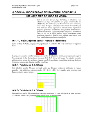 Volume 1: Jogos Para o Pensamento Lógico
Versão: janeiro/2011
página 176
JLOGC#16 - JOGOS PARA O PENSAMENTO LÓGICO Nº 16
UM NOVO TIPO DE JOGO DA VELHA
Este é um novo tipo de Jogo da Velha, os tabuleiros e os
objetivos do jogo são distintos dos jogos apresentados no
JLOGC#15. Os símbolos ‘O’ e ‘X’ continuam a ser utilizados,
mas a meta do jogo é estabelecer uma espécie de caminho que
tem início na borda superior ou lateral direita objetivando
forçar o oponente a invadir uma área proibida do tabuleiro –
pintada de amarelo. O jogador que for obrigado a invadir esta
área, na sua vez de jogar, perderá o jogo. Uma forma ótima
para este jogo se dá quando cada jogador deva alocar 4 de
seus símbolos no tabuleiro a cada jogada.
16.1.- O Novo Jogo da Velha - Fichas e Tabuleiros
Como no Jogo da Velha, os jogadores jogarão com os símbolos ‘O’ e ‘X’ utilizando as seguintes
fichas.
O X
Os jogadores poderão escolher uma das seis versões de tabuleiros, mostradas a seguir, para jogar o
Novo Jogo da Velha. Os tabuleiros possuem: 5×6, 5×7; 6×6 e 6×8 casas. No entanto, a seguir,
utilizaremos o menor dos tabuleiros (aquele com 5×6 casas) para exemplificar as regras do jogo,
bem como para mostrar algumas partidas completas.
16.1.1.- Tabuleiro de 5 X 6 Casas
Este tabuleiro contém 30 casas no total, sendo que 26 casas podem ser utilizadas, e 4 casas
amarelas – não utilizáveis –, teremos então: (30 − 4) ÷ 4 = 26 ÷ 4 = 6 jogadas serão possíveis, com
2 casas restantes (casas vazias).
‘
16.1.2.- Tabuleiro de 5 X 7 Casas
Este tabuleiro contém: 35 casas no total – 4 casas amarelas = 31 casas utilizáveis, de onde, teremos:
(35 − 4) ÷ 4 = 31 ÷ 4 = 7 jogadas serão possíveis, com 3 casas restantes.
‘
 