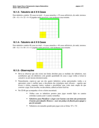 Série: Jogos Para o Pensamento Lógico-Matemático
Autor: Aury de Sá Leite
página 177
16.1.3.- Tabuleiro de 6 X 6 Casas
Este tabuleiro contém: 36 casas no total – 4 casas amarelas = 32 casas utilizáveis, de onde, teremos:
(36 − 4) ÷ 4 = 32 ÷ 4 = 8 jogadas serão possíveis, sem nenhuma casa restante.
‘
16.1.4.- Tabuleiro de 6 X 8 Casas
Este tabuleiro contém 48 casas no total – 4 casas amarelas = 44 casas utilizáveis, de onde, teremos:
(48 − 4) ÷ 4 = 44 ÷ 4 = 11 jogadas serão possíveis, sem nenhuma casa restante.
‘
16.1.5.- Observações
• Deve-se observar que não existe um limite absoluto para as medidas dos tabuleiros, mas
acreditamos que em tabuleiros com grande quantidade de casas o jogo venha a tornar-se
cansativo ou até mesmo desinteressante.
• Naturalmente, espera-se que um dos quatro tabuleiros acima apresentados venha a se
apresentar como o melhor para a descoberta das estratégias mais eficazes – aquelas que
levem à vitória, enquanto outros venham a possibilitar uma visão mais ampla do que
consiste o jogo. Esta escolha, ou descoberta, caberá ao leitor fazê-las.
• No CD-R que acompanha o livro o leitor encontrará:
 Folhas com os tabuleiros prontos para jogar usando lápis ou canetas
coloridas (caneta azul × caneta vermelha).
 Tabuleiros para Plastificar e Jogar com Canetas com tinta não permanente
(Canetas para Quadro Branco) – usar um pedaço de flanela para apagar o
que foi anotado.
 Tabuleiros em tamanho grande para jogar com as fichas ‘O’ e ‘X’.
 