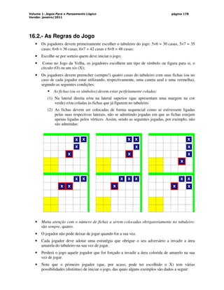 Volume 1: Jogos Para o Pensamento Lógico
Versão: janeiro/2011
página 178
16.2.- As Regras do Jogo
• Os jogadores devem primeiramente escolher o tabuleiro do jogo: 5×6 = 30 casas, 5×7 = 35
casas; 6×6 = 36 casas; 6×7 = 42 casas e 6×8 = 48 casas;
• Escolhe-se por sorteio quem deve iniciar o jogo;
• Como no Jogo da Velha, os jogadores escolhem um tipo de símbolo ou figura para si, o
círculo (O) ou um xis (X);
• Os jogadores devem preencher (sempre!) quatro casas do tabuleiro com suas fichas (ou no
caso de cada jogador estar utilizando, respectivamente, uma caneta azul e uma vermelha),
segundo as seguintes condições:
 As fichas (ou os símbolos) devem estar perfeitamente coladas:
(1) Na lateral direita e/ou na lateral superior (que apresentam uma margem na cor
verde) e/ou coladas às fichas que já figurem no tabuleiro.
(2) As fichas devem ser colocadas de forma sequencial como se estivessem ligadas
pelas suas respectivas laterais, não se admitindo jogadas em que as fichas estejam
apenas ligadas pelos vértices. Assim, sendo as seguintes jogadas, por exemplo, não
são admitidas:
‘
X
X
X
X
‘
X
X
X
X
‘
X
X
X
X
‘
X
X X
X
‘
X
X X
X
‘
X
X
X
X
• Muita atenção com o número de fichas a serem colocadas obrigatoriamente no tabuleiro:
são sempre, quatro.
• O jogador não pode deixar de jogar quando for a sua vez.
• Cada jogador deve adotar uma estratégia que obrigue o seu adversário a invadir a área
amarela do tabuleiro na sua vez de jogar.
• Perderá o jogo aquele jogador que for forçado a invadir a área colorida de amarelo na sua
vez de jogar.
• Note que o primeiro jogador (que, por acaso, pode ter escolhido o X) tem várias
possibilidades (distintas) de iniciar o jogo, das quais alguns exemplos são dados a seguir:
 