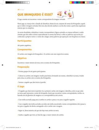 28 | T R I L H A S
QUE BRINQUEDO É ESSE?
O jogo consiste em encontrar o nome correspondente da imagem sorteada.
Neste jogo, as crianças têm o desafio de identificar, diante de um conjunto de nomes de brinquedos, aquele
que se refere à imagem sorteada. Para isso, elas deverão analisar a escrita dos nomes a partir das sequências
sonoras que os compõem.
Ao serem desafiadas a identificar o nome correspondente à figura sorteada, as crianças utilizam o conhe-
cimento que têm sobre as letras (especialmente os nomes das letras) e sobre as palavras cuja escrita já é
conhecida (o próprio nome e o nome dos colegas, outras palavras que apareçam com frequência na classe).
Participantes
Até quatro jogadores.
Componentes
16 cartões com imagens de brinquedos e 16 cartões com seus respectivos nomes.
Objetivo
Encontrar o maior número de tiras com os nomes dos brinquedos.
Preparação
• Formar grupos de até quatro participantes.
• Colocar os cartões com imagens virados para baixo, formando um monte, e distribuir na mesa, virados
para cima, os cartões com os nomes dos brinquedos.
• Sortear o jogador que dará início à partida.
O jogo
• O jogador que dará início à partida vira o primeiro cartão com imagem e identifica, entre os que estão
na mesa, qual representa o nome do brinquedo.Assim que encontrar o nome correspondente, verifica-se,
fazendo uso do glossário de imagens, se a correspondência está correta.
• Caso tenha acertado, pega para si ambos os cartões e passa a vez para o jogador seguinte.
• Caso o jogador não tenha acertado, ou então não tenha encontrado o nome correspondente, deve passar a
vez para o jogador da direita, entregando a ele o cartão com a imagem.
• Segue-se, dessa maneira, até que não haja mais cartões na mesa.
• Ganha o jogador que tiver, ao final do jogo, o maior número de cartões.
Miolo DE JOGOS MEC final.indd 28 09/12/2011 12:02:35
 