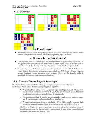Série: Jogos Para o Pensamento Lógico-Matemático
Autor: Aury de Sá Leite
página 181
16.3.2.- 2ª Partida
‘
O
O
O
O
‘
X
X
X
O
O
O
O
X
‘
X
X
X
O
O
O
O
X
O
O O
O
‘
X
X
X
O
O
O
O
X
O
O O
O
X
X
X
X
 Fim do jogo!
• Qualquer que seja a jogada do jogador que possui o ‘O’ faça, ele não poderá evitar o avanço
sobre as casas pintadas de amarelo. Ele acabou de perder o jogo – de novo!
– O vermelho perdeu, de novo!
• Cabe aqui uma análise a ser feita pelo leitor: independente de quem começa o jogo (‘X’ ou
‘O’, pode ocorrer que qualquer um deles venha a perder o jogo como se mostrou com os
exemplos acima). Qual foi a estratégia (se é que houve uma) adotada pelo ganhador?
• Se a estratégia do ganhador foi a de criar casas “impossíveis” com a finalidade de diminuir o
espaço de jogo do oponente, será que nos outros tabuleiros (5×7; 6×6 e 6×8) esta estratégia
sempre funcionará como funcionou neste tabuleiro (5×6), ou ela depende ainda da
quantidade de casas em cada um destes tabuleiros?
16.4.- Criando Outras Regras Para Jogo
Os leitores atentos ao nosso trabalho sabem que as regras dos jogos podem e devem ser
modificadas. Assim sendo, deixamos a seguir algumas sugestões:
• A quantidade de cartões ‘O’ e ‘X’ que até aqui foi obrigatoriamente ‘4’, deve ser
experimentada com novos valores: 1, 2, 3, 5, 6, etc, que deverá ser fixada, de comum
acordo entre os jogadores, antes do início de cada partida.
• No caso da quantidade de cartões, a serem alocados a cada vez, for maior ou menor
que 4, verificar qual o melhor dos tabuleiros para fazê-lo.
• A cada jogada, antes de alocar as suas fichas (‘O’ ou ‘X’) o jogador lança um dado
hexagonal para saber quantas fichas deverá alocar na sua vez: 1, 2, 3, 4, 5 ou 6.
Modificar a função dos quatro quadrados amarelos, adotando a seguinte regra: O
jogador que encostar (ou for obrigado a encostar) uma de suas fichas, em qualquer um
das quadrículas amarelas, perderá o jogo.
 