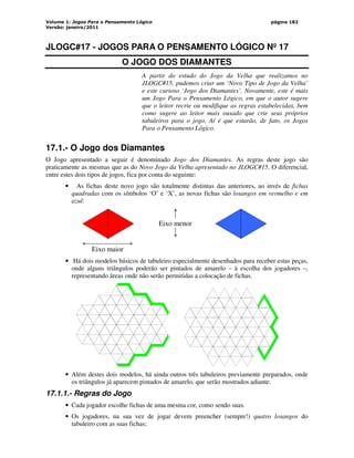 Volume 1: Jogos Para o Pensamento Lógico
Versão: janeiro/2011
página 182
JLOGC#17 - JOGOS PARA O PENSAMENTO LÓGICO Nº 17
O JOGO DOS DIAMANTES
A partir do estudo do Jogo da Velha que realizamos no
JLOGC#15, pudemos criar um ‘Novo Tipo de Jogo da Velha’
e este curioso ‘Jogo dos Diamantes’. Novamente, este é mais
um Jogo Para o Pensamento Lógico, em que o autor sugere
que o leitor recrie ou modifique as regras estabelecidas, bem
como sugere ao leitor mais ousado que crie seus próprios
tabuleiros para o jogo. Aí é que estarão, de fato, os Jogos
Para o Pensamento Lógico.
17.1.- O Jogo dos Diamantes
O Jogo apresentado a seguir é denominado Jogo dos Diamantes. As regras deste jogo são
praticamente as mesmas que as do Novo Jogo da Velha apresentado no JLOGC#15. O diferencial,
entre estes dois tipos de jogos, fica por conta do seguinte:
• As fichas deste novo jogo são totalmente distintas das anteriores, ao invés de fichas
quadradas com os símbolos ‘O’ e ‘X’, as novas fichas são losangos em vermelho e em
azul:
Eixo maior
Eixo menor
• Há dois modelos básicos de tabuleiro especialmente desenhados para receber estas peças,
onde alguns triângulos poderão ser pintados de amarelo – à escolha dos jogadores –,
representando áreas onde não serão permitidas a colocação de fichas.
• Além destes dois modelos, há ainda outros três tabuleiros previamente preparados, onde
os triângulos já aparecem pintados de amarelo, que serão mostrados adiante.
17.1.1.- Regras do Jogo
• Cada jogador escolhe fichas de uma mesma cor, como sendo suas.
• Os jogadores, na sua vez de jogar devem preencher (sempre!) quatro losangos do
tabuleiro com as suas fichas;
 