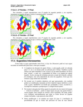Volume 1: Jogos Para o Pensamento Lógico
Versão: janeiro/2011
página 186
17.3.2.1.- 2ª Partida – 1º Final
Nos desenhos a seguir reproduzimos esta 4ª jogada da segunda partida e, em seguidas,
mostramos as jogadas em que a vitória é conseguida pelo ‘vermelho’.
17.3.2.2.- 2ª Partida – 2º Final
Nos desenhos a seguir reproduzimos esta 4ª jogada da segunda partida e, em seguidas,
mostramos a 5ª e última jogada em que a vitória é conseguida pelo ‘azul’.
17.4.- Sugestões Interessantes
Como todos os jogos apresentados neste livro, o Jogo dos Diamantes pode ter suas regras
recriadas ou modificadas pelo leitor, como por exemplo:
• A exigência da alocação de quatro fichas, a cada jogada, pode ser alterada
para 3, 2, ou 1, ou mesmo pode ser alterada para 5 fichas. Também se pode
utilizar um dado tetraédrico (com 4 faces) ou um dado hexaédrico (6 faces)
para ‘sortear’, a cada vez, a quantidade de fichas a ser jogada por aquele
jogador. Assim, um jogo de estratégia, passaria a exigir não somente a adoção
de estratégias, mas seria dependente da sorte dos jogadores. Creio que isto
tornaria o jogo ainda mais fascinante.
• No tocante aos 6 modelos tabuleiros até aqui apresentados, eles também
podem ser modificados, bastando ao leitor imprimir alguns tabuleiros a mais
(vide a pasta ‘JLOGC#17 do CD-R que acompanha o livro), recortá-los, e
recompô-los mediante a justaposição e a colagem destas partes.
• No tocante à alocação das fichas quanto às posições do eixo maior do losango
– vertical ou inclinada –, pode-se impor regras em que, das quatro fichas a
serem jogadas, duas estejam na vertical e duas inclinadas. Ou ainda, poder-
se-ia combinar antecipadamente que todas as fichas devam ser jogadas
sempre inclinadas, o que pareceria mais difícil.
• Outra modificação a ser tentada nas regras do jogo é a introdução da
possibilidade de que as fichas não precisem ter uma de suas laterais
 