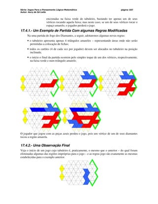 Série: Jogos Para o Pensamento Lógico-Matemático
Autor: Aury de Sá Leite
página 187
encostadas na faixa verde do tabuleiro, bastando ter apenas um de seus
vértices tocando aquela faixa; mas neste caso, se um de seus vértices tocar o
espaço amarelo, o jogador perderá o jogo.
17.4.1.- Um Exemplo de Partida Com algumas Regras Modificadas
Na uma partida do Jogo dos Diamantes, a seguir, adotaremos algumas novas regras:
• o tabuleiro apresenta apenas 4 triângulos amarelos – representando áreas onde não serão
permitidas a colocação de fichas;
• todos os cartões (4 de cada vez por jogador) devem ser alocados no tabuleiro na posição
inclinada;
• o início o final da partida ocorrem pelo simples toque de um dos vértices, respectivamente,
na faixa verde e num triângulo amarelo.
O jogador que jogou com as peças azuis perdeu o jogo, pois um vértice de um de seus diamantes
tocou a região amarela.
17.4.2.- Uma Observação Final
Veja o início de um jogo cujo tabuleiro é, praticamente, o mesmo que o anterior – do qual foram
eliminadas algumas das regiões impróprias para o jogo – e as regras jogo são exatamente as mesmas
estabelecidas para o exemplo anterior.
 