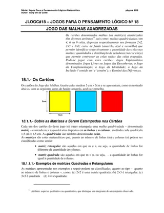 Série: Jogos Para o Pensamento Lógico-Matemático
Autor: Aury de Sá Leite
página 189
JLOGC#18 – JOGOS PARA O PENSAMENTO LÓGICO Nº 18
JOGO DAS MALHAS AXADREZADAS
Os cartões denominados malhas (ou matrizes) axadrezadas
têm diversos atributos11
, tais como: malhas quadriculadas com
4, 6 ou 9 celas, dispostas respectivamente nos formatos 2×2,
2×3 e 3×3; cores de fundo (amarelo, azul e vermelho) que
permite identificar respectivamente a quantidade das celas nas
malhas; quantidades e distribuição de veladuras (na cor cinza)
que permite contrastar as celas vazias das celas ocupadas.
Pode-se jogar com estes cartões: Jogos Exploratórios
denominados Jogos Livres ou Jogos das Descobertas; o Jogo
da Complementação; o Jogo da Identidade; o Jogo da
Inclusão (‘contido em’ e ‘contém’); o Dominó das Diferenças.
18.1.- Os Cartões
Os cartões do Jogo das Malhas Axadrezadas medem 5 cm × 5cm e se apresentam, como o mostrado
abaixo, com as seguintes cores de fundo: amarelo, azul ou vermelho.
5cm
5cm
18.1.1.- Sobre as Matrizes a Serem Estampadas nos Cartões
Cada um dos cartões do deste jogo irá trazer estampada uma malha quadriculada – denominada
matriz – contendo m × n quadrículas dispostas em m linhas e n colunas, medindo cada quadrícula
1,5 cm × 1,5 cm. As quadrículas são também denominadas celas.
As matrizes são entes matemáticos que, quanto ao número de linhas (m) e colunas (n) podem ser
classificadas como sendo:
• matriz retangular são aquelas em que m ≠ n, ou seja, a quantidade de linhas for
diferente da quantidade de colunas;
• matriz quadrada são aquelas em que m = n, ou seja, – a quantidade de linhas for
igual à quantidade de colunas.
18.1.1.1.- Exemplos de matrizes Quadradas e Retangulares
As matrizes apresentadas nos exemplos a seguir podem ser classificadas, quanto ao tipo – quanto
ao número de linhas e colunas –, como: (a) 2×2 é uma matriz quadrada; (b) 2×3 é retangular; (c)
3×3 é quadrada (d) 4×4 é quadrada:
11
Atributo: aspecto, qualitativo ou quantitativo, que distingue um integrante de um conjunto observado.
 