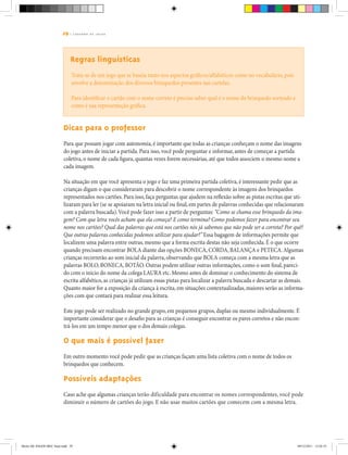 29 | C A D E R N O D E J O G O S
Regras linguísticas
Trata-se de um jogo que se baseia tanto nos aspectos gráficos/alfabéticos como no vocabulário, pois
envolve a denominação dos diversos brinquedos presentes nas cartelas.
Para identificar o cartão com o nome correto é preciso saber qual é o nome do brinquedo sorteado e
como é sua representação gráfica.
Dicas para o professor
Para que possam jogar com autonomia, é importante que todas as crianças conheçam o nome das imagens
do jogo antes de iniciar a partida. Para isso, você pode perguntar e informar, antes de começar a partida
coletiva, o nome de cada figura, quantas vezes forem necessárias, até que todos associem o mesmo nome a
cada imagem.
Na situação em que você apresenta o jogo e faz uma primeira partida coletiva, é interessante pedir que as
crianças digam o que consideraram para descobrir o nome correspondente às imagens dos brinquedos
representados nos cartões. Para isso, faça perguntas que ajudem na reflexão sobre as pistas escritas que uti-
lizaram para ler (se se apoiaram na letra inicial ou final, em partes de palavras conhecidas que relacionaram
com a palavra buscada).Você pode fazer isso a partir de perguntas: “Como se chama esse brinquedo da ima-
gem? Com que letra vocês acham que ela começa? E como termina? Como podemos fazer para encontrar seu
nome nos cartões? Qual das palavras que está nos cartões nós já sabemos que não pode ser a correta? Por quê?
Que outras palavras conhecidas podemos utilizar para ajudar?” Essa bagagem de informações permite que
localizem uma palavra entre outras, mesmo que a forma escrita destas não seja conhecida. É o que ocorre
quando precisam encontrar BOLA diante das opções BONECA, CORDA, BALANÇA e PETECA.Algumas
crianças recorrerão ao som inicial da palavra, observando que BOLA começa com a mesma letra que as
palavras BOLO, BONECA, BOTÃO. Outras podem utilizar outras informações, como o som final, pareci-
do com o início do nome da colega LAURA etc. Mesmo antes de dominar o conhecimento do sistema de
escrita alfabético, as crianças já utilizam essas pistas para localizar a palavra buscada e descartar as demais.
Quanto maior for a exposição da criança à escrita, em situações contextualizadas, maiores serão as informa-
ções com que contará para realizar essa leitura.
Este jogo pode ser realizado no grande grupo, em pequenos grupos, duplas ou mesmo individualmente. É
importante considerar que o desafio para as crianças é conseguir encontrar os pares corretos e não encon-
trá-los em um tempo menor que o dos demais colegas.
O que mais é possível fazer
Em outro momento você pode pedir que as crianças façam uma lista coletiva com o nome de todos os
brinquedos que conhecem.
Possíveis adaptações
Caso ache que algumas crianças terão dificuldade para encontrar os nomes correspondentes, você pode
diminuir o número de cartões do jogo. E não usar muitos cartões que comecem com a mesma letra.
Miolo DE JOGOS MEC final.indd 29 09/12/2011 12:02:35
 