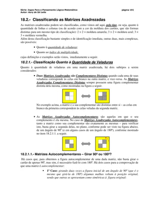 Série: Jogos Para o Pensamento Lógico-Matemático
Autor: Aury de Sá Leite
página 191
18.2.- Classificando as Matrizes Axadrezadas
As matrizes axadrezadas podem ser classificadas, como vimos até aqui, pelo tipo, ou seja, quanto à
quantidade de linhas e colunas (ou de acordo com a cor da moldura dos cartões, que são formas
distintas para um mesmo tipo de classificação): 2 × 2 = moldura amarela; 3 × 2 = moldura azul; 3 ×
3 = moldura vermelha.
Além desta classificação bastante simples e de identificação imediata, outras duas, mais complexas,
são possíveis:
• Quanto à quantidade de veladuras;
• Quanto ao índice de multiplicidade,
cujas definições e exemplos serão vistos, imediatamente a seguir.
18.2.1.- Classificação Quanto à Quantidade de Veladuras
Quanto à quantidade de veladuras em uma matriz axadrezada, há dois subtipos a serem
considerados:
• Duas Matrizes Axadrezadas são Complementares Distintas quando cada uma de suas
veladuras corresponde às celas em branco na outra matriz, e vice-versa. As Matrizes
Axadrezadas Complementares Distintas sempre possuem uma figura complementar
distinta dela mesma, como mostradas na figura a seguir.
No exemplo acima, a matriz e a sua complementar são distintas entre si – as celas em
branco da primeira correspondem às celas veladas da segunda matriz.
• As Matrizes Axadrezadas Autocomplementares são aquelas em que o seu
complemento é ela mesma. No caso de Matrizes Axadrezadas Autocomplementares,
tanto a matriz como sua complementar são exatamente as mesmas – para verificar
isto, basta girar a segunda delas, no plano, conforme pode ser visto na figura abaixo,
de um ângulo de 90º (e em alguns casos de um ângulo de 180º), conforme mostrado
no item 18.2.1.1. a seguir.
18.2.1.1.- Matrizes Autocomplementares – Girar 90º ou 180º?
Há casos que, para obtermos a figura autocomplementar de uma dada matriz, não basta girar o
cartão de apenas 90º, mas sim, é necessário fazê-lo com 180º. Há dois casos para a comprovação de
que uma matriz é autocomplementar:
 1º Caso: girando duas vezes a figura inicial de um ângulo de 90º (que é o
mesmo que girá-la de 180º) algumas malhas voltam à posição original,
sendo que outras se apresentam como simétricas à figura original:
 