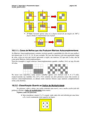 Volume 1: Jogos Para o Pensamento Lógico
Versão: janeiro/2011
página 192
 2º Caso: Girando apenas uma vez a figura inicial de um ângulo de 180º a
figura obtida é complementar da original:
18.2.1.1.- Casos de Malhas que não Produzem Matrizes Autocomplementares
As Matrizes Autocomplementares somente ocorrem quando a quantidade de celas de uma malha é
um número par: 4, 6, 8, 12, 14, 16, por exemplo. No caso das matrizes com uma quantidade ímpar
de celas, como no caso que iremos apresentar a seguir, nas matrizes 3×3 que tem 9 celas, não há
como gerar Matrizes Autocomplementares.
Veja nos exemplos a seguir matrizes Autocomplementares quando a malha é 4×4, ou seja, há nela
16 celas.
No nosso caso específico, como iremos trabalhar apenas com matrizes com 4, 6 e 9 celas,
respectivamente nas medidas 2×2, 2×3 e 3×3, somente nos dois primeiros casos irão ocorrer as
matrizes autocomplementares, as demais serão matrizes básicas cujas matrizes complementares
serão a elas distintas.
18.2.2.- Classificação Quanto ao Índice de Multiplicidade
Ao girarmos, sobre o plano, um cartão contendo uma matriz com a malha axadrezada nós
podemos calcular o índice de multiplicidade desta matriz.
Vejamos como isto funciona:
• Seja considerar a matriz 2 × 2 a seguir, onde cada cela será referida por uma letra:
a, b, c ou d, exatamente como aparece na figura:
a b
c d
 