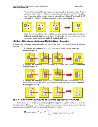 Série: Jogos Para o Pensamento Lógico-Matemático
Autor: Aury de Sá Leite
página 193
• Vamos tomar um cartão cuja veladura esteja na cela a na matriz acima. Vamos
girar este cartão 4 vezes e observar o que ocorre giro por giro: (1º giro) a veladura
que figurava na cela a passará a ocupar a posição da cela c; (2º giro) cela d; (3º
giro) cela b, (4º giro) a veladura retornará à posição inicial, à cela a.
a b
c d
a b
c d
a b
c d
a b
c d
• Estas 4 posições relativas das veladuras de uma mesma matriz denominaremos:
índice de multiplicidade de uma Matriz Axadrezada. No caso do exemplo acima
temos para aquela matriz um índice de multiplicidade = 4.
18.2.2.1.- Obtenção dos Índices de Multiplicidade - Exemplos
A seguir, são mostrados alguns exemplos do cálculo dos índices de multiplicidade de algumas
matrizes 2 × 2:
 Posições das veladura: (a,d), (b,c), (a,d), (b,c); temos aqui um índice de
multiplicidade = 2
a b
c d
a b
c d
a b
c d
a b
c d
 Posições das veladura: (c,d), (b,d), (a,b), (a,c); temos neste exemplo um índice de
multiplicidade = 4
a b
c d
a b
c d
a b
c d
a b
c d
 Posições das veladura: quando não há veladuras no cartão, veremos que o cartão
mesmo que girado de 90º, várias vezes, continua sendo o mesmo; assim o seu índice
de multiplicidade = 1
a b
c d
a b
c d
a b
c d
a b
c d
18.2.3.- Cálculo da Quantidade de Matrizes Segundo as Veladuras
Sabido quais são os modelos de cartões que podem ser gerados: aqueles contendo as Matrizes
Complementares Distintas e as Matrizes Autocomplementares, vamos propor uma fórmula
matemática para o cálculo ‘bruto’ da quantidade de matrizes básicas:
p
p
n
p
n
P
A
C
Q ,
,
básicos
cartões
de =
= , para p = n, n −1, n −2, ..., 2, 1
 