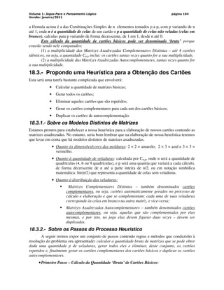 Volume 1: Jogos Para o Pensamento Lógico
Versão: janeiro/2011
página 194
a fórmula acima é a das Combinações Simples de n elementos tomados p a p, com p variando de n
até 1, onde n é a quantidade de celas de um cartão e p a quantidade de celas não veladas (celas em
branco), calculas para p variando de forma decrescente, de 1 em 1, desde n até 0.
Este cálculo da quantidade de cartões básicos pode ser denominado ‘bruto’ porque
estarão sendo nele computados:
(1) a multiplicidade das Matrizes Axadrezadas Complementares Distintas – até 4 cartões
idênticos, ou seja, a quantidade Cn,p inclui: os cartões tantas vezes quanto for a sua multiplicidade,
(2) a multiplicidade das Matrizes Axadrezadas Autocomplementares, tantas vezes quanto for
a sua multiplicidade.
18.3.- Propondo uma Heurística para a Obtenção dos Cartões
Esta será uma tarefa bastante complicada que envolverá:
• Calcular a quantidade de matrizes básicas;
• Gerar todos os cartões;
• Eliminar aqueles cartões que são repetidos;
• Gerar os cartões complementares para cada um dos cartões básicos;
• Duplicar os cartões de autocomplementação.
18.3.1.- Sobre os Modelos Distintos de Matrizes
Estamos prontos para estabelecer a nossa heurística para a elaboração de nossos cartões contendo as
matrizes axadrezadas. No entanto, seria bom lembrar que na elaboração de nossa heurística teremos
que levar em conta que há modelos distintos de matrizes axadrezadas.
• Quanto às dimensões/cores das molduras: 2 × 2 = amarelo; 2 × 3 = azul e 3 × 3 =
vermelho.
• Quanto à quantidade de veladuras: calculada por Cn,p, onde n será a quantidade de
quadrículas (4, 6 ou 9 quadrículas), e p será uma quantia que variará a cada cálculo,
de forma decrescente de n até a parte inteira de n/2, ou em notação simbólica
matemática: Int(n/2) que representa a quantidade de celas sem veladuras.
• Quanto à distribuição das veladuras:
 Matrizes Complementares Distintas – também denominados cartões
complementares, ou seja, cartões automaticamente gerados no processo de
cálculo e elaboração e que se complementam: cada uma de suas veladuras
corresponde às celas em branco na outra matriz, e vice-versa;
 Matrizes Axadrezadas Autocomplementares – também denominados cartões
autocomplementares, ou seja, aquelas que são complementadas por elas
mesmas, e por isto, no jogo elas devem figurar duas vezes – devem ser
duplicadas.
18.3.2.- Sobre os Passos do Processo Heurístico
A seguir iremos expor um conjunto de passos contendo regras e métodos que conduzirão à
resolução do problema ora apresentado: calcular a quantidade bruta de matrizes que se pode obter
dada uma quantidade p de veladuras, gerar todos eles e eliminar, deste conjunto, os cartões
repetidos e, finalmente gerar os cartões complementares dos cartões básicos e duplicar os cartões
autocomplementares.
•Primeiro Passo – Cálculo da Quantidade ‘Bruta’ de Cartões Básicos:
 