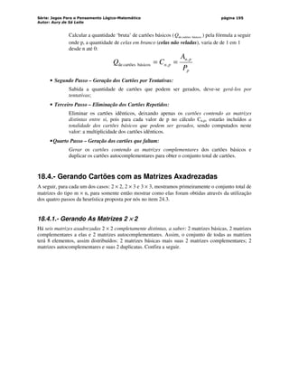 Série: Jogos Para o Pensamento Lógico-Matemático
Autor: Aury de Sá Leite
página 195
Calcular a quantidade ‘bruta’ de cartões básicos ( básicos
cartões
de
Q ) pela fórmula a seguir
onde p, a quantidade de celas em branco (celas não veladas), varia de de 1 em 1
desde n até 0:
p
p
n
p
n
P
A
C
Q ,
,
básicos
cartões
de =
=
• Segundo Passo – Geração dos Cartões por Tentativas:
Sabida a quantidade de cartões que podem ser gerados, deve-se gerá-los por
tentativas;
• Terceiro Passo – Eliminação dos Cartões Repetidos:
Eliminar os cartões idênticos, deixando apenas os cartões contendo as matrizes
distintas entre si, pois para cada valor de p no cálculo Cn,p, estarão incluídos a
totalidade dos cartões básicos que podem ser gerados, sendo computados neste
valor: a multiplicidade dos cartões idênticos.
•Quarto Passo – Geração dos cartões que faltam:
Gerar os cartões contendo as matrizes complementares dos cartões básicos e
duplicar os cartões autocomplementares para obter o conjunto total de cartões.
18.4.- Gerando Cartões com as Matrizes Axadrezadas
A seguir, para cada um dos casos: 2 × 2, 2 × 3 e 3 × 3, mostramos primeiramente o conjunto total de
matrizes do tipo m × n, para somente então mostrar como elas foram obtidas através da utilização
dos quatro passos da heurística proposta por nós no item 24.3.
18.4.1.- Gerando As Matrizes 2 ×
×
×
× 2
Há seis matrizes axadrezadas 2 × 2 completamente distintas, a saber: 2 matrizes básicas, 2 matrizes
complementares a elas e 2 matrizes autocomplementares. Assim, o conjunto de todas as matrizes
terá 8 elementos, assim distribuídos: 2 matrizes básicas mais suas 2 matrizes complementares; 2
matrizes autocomplementares e suas 2 duplicatas. Confira a seguir.
 