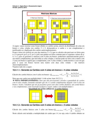 Volume 1: Jogos Para o Pensamento Lógico
Versão: janeiro/2011
página 196
4 Matrizes Distintas
Matrizes
Complementares
Distintas
entre
si
2 Matrizes Autocomplementares
Matrizes
idênticas
que
se
complementam
Matrizes Básicas
A seguir, vamos mostrar como foram obtidos os cartões acima, através da distribuição de celas em
branco e celas veladas nos cartões 2 × 2, destacando-se o cartão e o seu complementar e
justificando-se a duplicação dos cartões autocomplementares.
O que o leitor irá verificar no caso das matrizes 2 × 2 é que os cálculos não precisam ser feitos para
n = 4 com p=4; p=3; p =2, p=1 e p=0, mas podem ser feitos somente para os seguintes valores de p:
4, 3 e 2, pois ao gerarmos a matrizes com 4 celas em branco, poderemos automaticamente gerar a
sua matriz complementar, que terá todas as celas veladas; o mesmo pode ser feito com a matriz com
3 casas em branco e aquela que a complementa, com 3 celas veladas, e ainda teremos o caso em que
para 2 casas em branco haverá uma matriz com duas celas veladas – são matrizes
Autocomplementares.
Vejamos tudo isto a seguir.
18.4.1.1.- Gerando os Cartões com 4 celas em branco ×
×
×
× 4 celas veladas
Cálculo dos cartões básicos com 4 celas em branco: 1
1
2
3
4
1
2
3
4
4
4
,
4
4
,
4
básicos
cartões
de =
×
×
×
×
×
×
=
=
=
P
A
C
Q .
Note que este cartão tem multiplicidade 1 (vide acima: item 18.2.2.1.)



 NOTA IMPORTANTÍSSIMA: Note que não precisaremos calcular a quantidade de cartões
com 4 celas veladas, bastando entender que ele é o cartão complementar daquele com 4 celas em
branco. Assim, é imediato que nós já possamos gerar estes dois cartões distintos: um cartão básico
e seu complementar, como mostrado na figura a seguir, ambos com multiplicidade 1.
Quantidade de cartões utilizáveis: 2 cartões básicos.
18.4.1.2.- Gerando os Cartões com 3 celas em branco ×
×
×
× 3 celas veladas
Cálculo dos cartões básicos com 3 celas em branco: 4
1
2
3
2
3
4
3
3
,
4
3
,
4
básicos =
×
×
×
×
=
=
=
P
A
C
Q cartões
de .
Neste cálculo está incluída a multiplicidade do cartão que é 4, ou seja, estes 4 cartões obtidos no
 