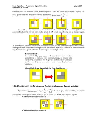 Série: Jogos Para o Pensamento Lógico-Matemático
Autor: Aury de Sá Leite
página 197
cálculo acima, são o mesmo cartão, bastando girá-lo a cada vez de 90º (veja figura a seguir). Por
isto a quantidade final de cartões distintos é dada por: 1
4
4
distintos =
=
cartões
Q .
Os cartões complementares para cada uma das posições dadas acima podem ser
conseguidos, também, por um único cartão girado de 90º a cada vez. Observe isto na figura a seguir.
Concluindo: o cálculo da quantidade de cartões básicos leva em conta a multiplicidade do cartão,
assim precisamos eliminar esta multiplicidade, e a maneira de fazê-lo é através de uma divisão, ou
seja, basta dividir a quantidade total de cartões pela sua multiplicidade.
Resultado final:
A partir de Qde cartões básicos = 4, deveríamos ter 8 cartões
contando-se os cartões e seus complementares, no entanto este
valor deve ser dividido por 4, que é a multiplicidade tanto dos
cartões com 3 celas em branco como os com 3 celas com
veladuras.
Quantidade de cartões utilizáveis: 2 cartões básicos
18.4.1.3.- Gerando os Cartões com 2 celas em branco ×
×
×
× 2 celas veladas
Aqui temos: 6
1
2
3
4
2
2
,
4
2
,
4
básicos
cartões
de =
×
×
=
=
=
P
A
C
Q sendo que, estes 6 cartões, podem ser
conseguidos apenas por 2 cartões bastando girá-lo a cada vez de 90º (veja figura a seguir).
Cartão com multiplicidade = 2
a b
c d
a b
c d
Cartão com multiplicidade = 4
 