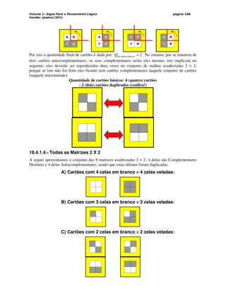 Volume 1: Jogos Para o Pensamento Lógico
Versão: janeiro/2011
página 198
a b
c d
a b
c d
a b
c d
a b
c d
Por isto a quantidade final de cartões é dada por: 2
básicos
cartões
e =
d
Q . No entanto, por se tratarem de
dois cartões autocomplementares, os seus complementares serão eles mesmo, isto implicará no
seguinte: eles deverão ser reproduzidos duas vezes no conjunto de malhas axadrezadas 2 × 2,
porque se isto não for feito eles ficarão sem cartões complementares naquele conjunto de cartões
(naquele micromundo).
Quantidade de cartões básicos: 4 (quatro) cartões
- 2 (dois) cartões duplicados (confira!)
18.4.1.4.- Todas as Matrizes 2 X 2
A seguir apresentamos o conjunto das 8 matrizes axadrezadas 2 × 2: 4 delas são Complementares
Distintas e 4 delas Autocomplementares, sendo que estas últimas foram duplicadas.
A) Cartões com 4 celas em branco ×
×
×
× 4 celas veladas:
B) Cartões com 3 celas em branco ×
×
×
× 3 celas veladas:
C) Cartões com 2 celas em branco ×
×
×
× 2 celas veladas:
 