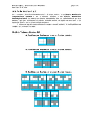 Série: Jogos Para o Pensamento Lógico-Matemático
Autor: Aury de Sá Leite
página 199
18.4.2.- As Matrizes 2 ×
×
×
× 3
Há 42 (quarenta e duas) matrizes axadrezadas 2 × 3. Destas matrizes, 34 são Matrizes Axadrezadas
Complementares Distintas e das 8 matrizes restantes, 4 são Matrizes Axadrezadas
Autocomplementares, ou como já se afirmou anteriormente, elas são complementadas por elas
mesmas, e por isto, no conjunto dos cartões mostrado abaixo, elas aparecem duas vezes – são
duplicadas (confira isto na última das figuras abaixo).
O método de obtenção deste conjunto de cartões – baseada no índice de multiplicidade dos
cartões – será mostrada logo após.
18.4.2.1.- Todas as Matrizes 2X3
A) Cartões com 6 celas em branco ×
×
×
× 6 celas veladas
B) Cartões com 5 celas em branco ×
×
×
× 5 celas veladas
C) Cartões com 4 celas em branco ×
×
×
× 4 celas veladas
 