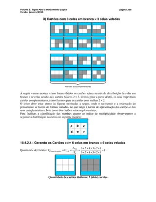 Volume 1: Jogos Para o Pensamento Lógico
Versão: janeiro/2011
página 200
D) Cartões com 3 celas em branco ×
×
×
× 3 celas veladas
Matrizes autocomplementares
A seguir vamos mostrar como foram obtidos os cartões acima através da distribuição de celas em
branco e de celas veladas nos cartões básicos 2 × 3. Iremos gerar a partir destes, os seus respectivos
cartões complementares, como fizemos para os cartões com malhas 2 × 2.
O leitor deve estar atento às figuras mostradas a seguir, onde o raciocínio e a ordenação do
pensamento se fazem de formas variadas, no que tange à forma de apresentação dos cartões e dos
seus complementares, bem como dos cartões autocomplementares.
Para facilitar, a classificação das matrizes quanto ao índice de multiplicidade observaremos a
seguinte a distribuição das letras no seguinte modelo:
a b
d e
c
f
18.4.2.1.- Gerando os Cartões com 6 celas em branco ×
×
×
× 6 celas veladas
Quantidade de Cartões: 1
1
2
3
4
5
6
1
2
3
4
5
6
P
A
C
Q
6
6
,
6
6
,
6
cartões
de
bruta =
×
×
×
×
×
×
×
×
×
×
=
=
= .
Quantidade de cartões distintos: 2 (dois) cartões
 