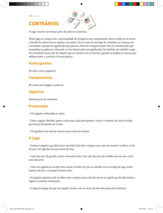 30 | T R I L H A S
CONTRÁRIOS
O jogo consiste em formar pares de palavras contrárias.
Neste jogo, as crianças têm a oportunidade de enriquecer sua compreensão sobre as palavras ao terem
o desafio de colocá-las em relação com outras. Por se tratar de um jogo de contrários, as crianças são
convidadas a pensar no significado das palavras.Além do enriquecimento lexical (considerando que
manipulam as palavras, colocando-as em relação pelo seu significado), há também um trabalho cogni-
tivo envolvido nessa rede de relações que se constrói (ou se exercita), quando se propõe às crianças que
reflitam sobre o contrário de uma palavra.
Participantes
De dois a cinco jogadores.
Componentes
40 cartas com imagem e palavras.
Objetivo
Montar pares de contrários.
Preparação
• Um jogador embaralha as cartas.
• Outro jogador distribui quatro cartas para cada participante e coloca o restante das cartas viradas
para baixo, formando um monte.
• Os jogadores não devem mostrar suas cartas aos demais.
O jogo
• Sortear o jogador que dará início à partida. Este deve comprar uma carta do monte e verificar se ela
faz par com algumas de suas cartas da mão.
• Caso faça par, ele guarda a carta e descarta outra. Caso não faça par, ele escolhe uma de suas cartas
para descartar.
• Caso um jogador, ao receber suas cartas, já tenha um par, seu desafio será, ao longo do jogo, tentar
manter este par e conseguir formar outro.
• O jogador seguinte pode escolher entre comprar uma carta do monte ou aquela que foi descartada e
seguir as mesmas orientações.
• O jogo prossegue até que um jogador forme, com as cartas da mão, dois pares de contrários.
Miolo DE JOGOS MEC final.indd 30 09/12/2011 12:02:35
 