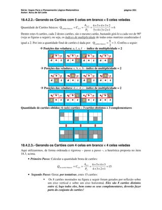 Série: Jogos Para o Pensamento Lógico-Matemático
Autor: Aury de Sá Leite
página 201
18.4.2.2.- Gerando os Cartões com 5 celas em branco ×
×
×
× 5 celas veladas
Quantidade de Cartões básicos: 6
1
2
3
4
5
2
3
4
5
6
P
A
C
Q
5
5
,
6
5
,
6
básicos
cartões =
×
×
×
×
×
×
×
×
=
=
=
Dentre estes 6 cartões, cada 2 destes cartões, são o mesmo cartão, bastando girá-lo a cada vez de 90º
(veja as figuras a seguir), ou seja, os índices de multiplicidade de todas estas matrizes axadrezadas é
igual a 2. Por isto a quantidade final de cartões é dada por: 3
2
6
Q básicos
cartões =
= . Confira a seguir:
 Posições das veladura: a, f, a, f - índice de multiplicidade = 2
a b
d e
c
f
a b
d e
c
f
a b
d e
c
f
a b
d e
c
f
 Posições das veladura: e, b, e, b - índice de multiplicidade = 2
a b
d e
c
f
a b
d e
c
f
a b
d e
c
f
a b
d e
c
f
 Posições das veladura: d, c, d, c - índice de multiplicidade = 2
a b
d e
c
f
a b
d e
c
f
a b
d e
c
f
a b
d e
c
f
Quantidade de cartões obtidos: 6 (seis) cartões – 3 cartões distintos e 3 complementares
18.4.2.3.- Gerando os Cartões com 4 celas em branco ×
×
×
× 4 celas veladas
Aqui utilizaremos, de forma ordenada e rigorosa – passo a passo –, a heurística proposta no item
18.3, acima.
• Primeiro Passo: Calcular a quantidade bruta de cartões:
15
1
2
3
4
3
4
5
6
4
4
,
6
4
,
6
básicos
c =
×
×
×
×
×
×
=
=
=
P
A
C
Q artões
de
• Segundo Passo: Gerar, por tentativas, estes 15 cartões:
 Os 8 cartões mostrados na figura a seguir foram gerados por reflexão sobre
um eixo vertical e sobre um eixo horizontal. Eles são 8 cartões distintos
entre si, logo todos eles, bem como os seus complementares, deverão fazer
parte do conjunto de cartões!
 