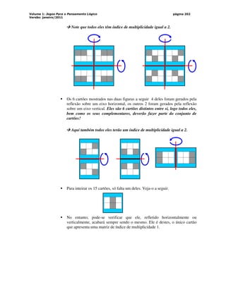 Volume 1: Jogos Para o Pensamento Lógico
Versão: janeiro/2011
página 202



 Note que todos eles têm índice de multiplicidade igual a 2.
 Os 6 cartões mostrados nas duas figuras a seguir 4 deles foram gerados pela
reflexão sobre um eixo horizontal, os outros 2 foram gerados pela reflexão
sobre um eixo vertical. Eles são 6 cartões distintos entre si, logo todos eles,
bem como os seus complementares, deverão fazer parte do conjunto de
cartões!



 Aqui também todos eles terão um índice de multiplicidade igual a 2.
 Para inteirar os 15 cartões, só falta um deles. Veja-o a seguir.
 No entanto, pode-se verificar que ele, refletido horizontalmente ou
verticalmente, acabará sempre sendo o mesmo. Ele é destes, o único cartão
que apresenta uma matriz de índice de multiplicidade 1.
 