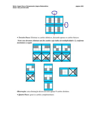 Série: Jogos Para o Pensamento Lógico-Matemático
Autor: Aury de Sá Leite
página 203
• Terceiro Passo: Eliminar os cartões idênticos, deixando apenas os cartões básicos:
Neste caso devemos eliminar um dos cartões cujo índice de multiplicidade é 2, conforme
mostramos a seguir.
Observação: esta eliminação deixou de resto apenas 9 cartões distintos.
• Quarto Passo: gerar os cartões complementares:
 