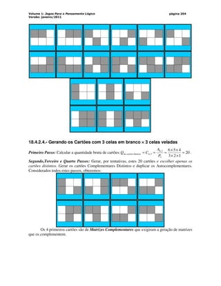 Volume 1: Jogos Para o Pensamento Lógico
Versão: janeiro/2011
página 204
18.4.2.4.- Gerando os Cartões com 3 celas em branco ×
×
×
× 3 celas veladas
Primeiro Passo: Calcular a quantidade bruta de cartões: 20
1
2
3
4
5
6
3
3
,
6
3
,
6
básicos =
×
×
×
×
=
=
=
P
A
C
Q cartões
de .
Segundo,Terceiro e Quarto Passos: Gerar, por tentativas, estes 20 cartões e escolher apenas os
cartões distintos. Gerar os cartões Complementares Distintos e duplicar os Autocomplementares.
Considerados todos estes passos, obteremos:
Os 4 primeiros cartões são de Matrizes Complementares que exigiram a geração de matrizes
que os complementem.
 